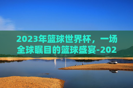 2023年篮球世界杯，一场全球瞩目的篮球盛宴-2023年篮球世界杯美国队阵容