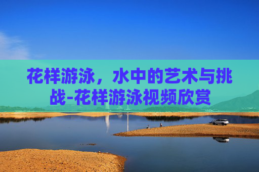花样游泳，水中的艺术与挑战-花样游泳视频欣赏
