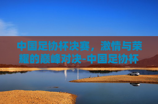 中国足协杯决赛，激情与荣耀的巅峰对决-中国足协杯决赛日期