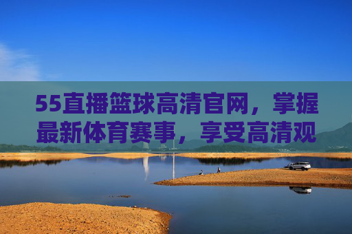 55直播篮球高清官网，掌握最新体育赛事，享受高清观赛体验-55篮球体育直播高清直播