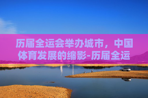 历届全运会举办城市，中国体育发展的缩影-历届全运会举办城市一览表