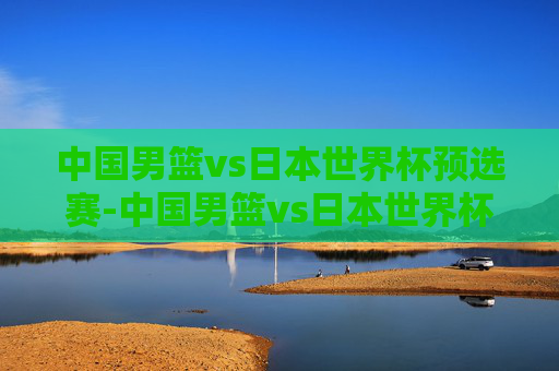 中国男篮vs日本世界杯预选赛-中国男篮vs日本世界杯预选赛直播