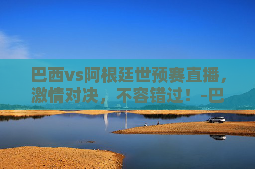 巴西vs阿根廷世预赛直播，激情对决，不容错过！-巴西vs阿根廷最新情况