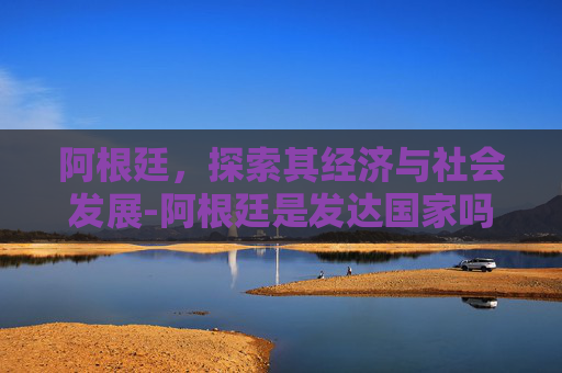 阿根廷，探索其经济与社会发展-阿根廷是发达国家吗为什么