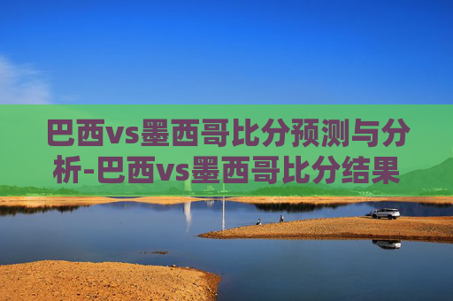 巴西vs墨西哥比分预测与分析-巴西vs墨西哥比分结果