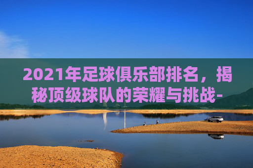 2021年足球俱乐部排名，揭秘顶级球队的荣耀与挑战-足球俱乐部最新排名