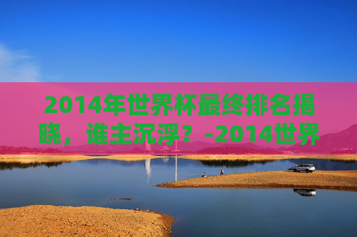 2014年世界杯最终排名揭晓，谁主沉浮？-2014世界杯前四名排行榜