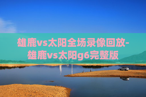 雄鹿vs太阳全场录像回放-雄鹿vs太阳g6完整版