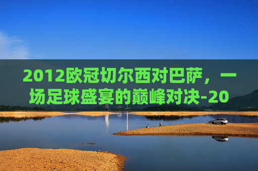 2012欧冠切尔西对巴萨，一场足球盛宴的巅峰对决-2012欧冠切尔西对巴萨 谁追托雷斯