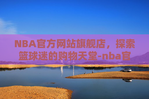 NBA官方网站旗舰店，探索篮球迷的购物天堂-nba官方旗舰店官网