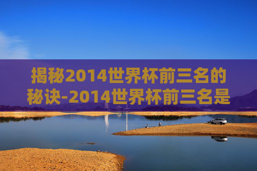 揭秘2014世界杯前三名的秘诀-2014世界杯前三名是谁