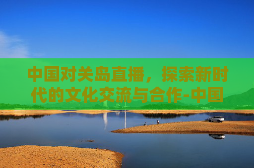 中国对关岛直播，探索新时代的文化交流与合作-中国队对关岛现场直播