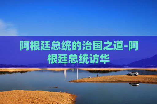 阿根廷总统的治国之道-阿根廷总统访华