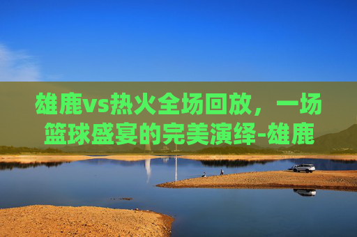 雄鹿vs热火全场回放，一场篮球盛宴的完美演绎-雄鹿vs热火全场回放视频