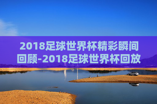 2018足球世界杯精彩瞬间回顾-2018足球世界杯回放视频