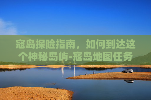 寇岛探险指南，如何到达这个神秘岛屿-寇岛地图任务