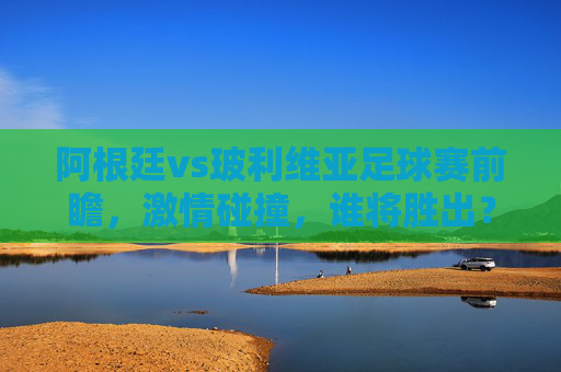 阿根廷vs玻利维亚足球赛前瞻，激情碰撞，谁将胜出？-阿根廷vs玻利维亚 6.1