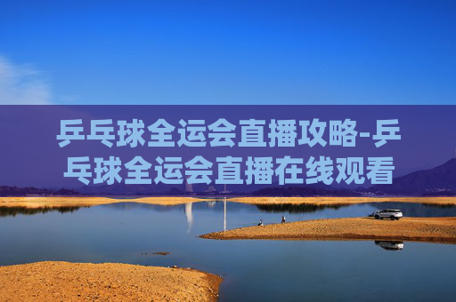 乒乓球全运会直播攻略-乒乓球全运会直播在线观看