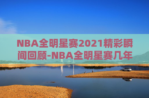 NBA全明星赛2021精彩瞬间回顾-NBA全明星赛几年一次