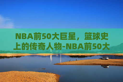 NBA前50大巨星，篮球史上的传奇人物-NBA前50大巨星你能认识几个