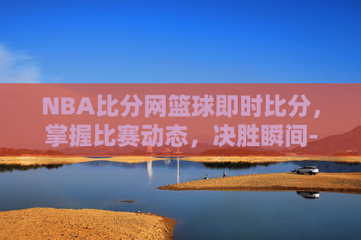 NBA比分网篮球即时比分，掌握比赛动态，决胜瞬间-NBA篮球即时比分