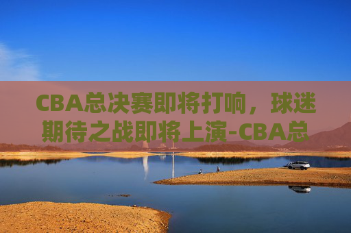CBA总决赛即将打响，球迷期待之战即将上演-CBA总决赛什么时候打?
