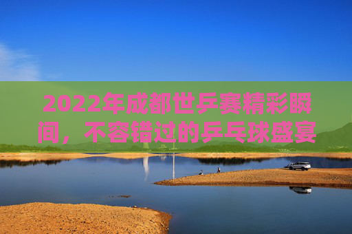 2022年成都世乒赛精彩瞬间，不容错过的乒乓球盛宴-2022年成都世乒赛比赛时间