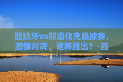 西班牙vs斯洛伐克足球赛，激情对决，谁将胜出？-西班牙vs斯洛伐克篮球