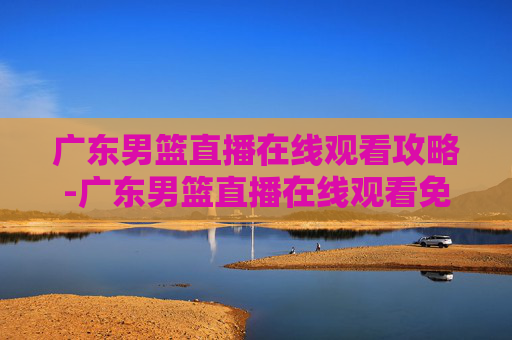 广东男篮直播在线观看攻略-广东男篮直播在线观看免费