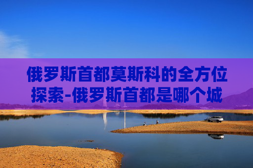 俄罗斯首都莫斯科的全方位探索-俄罗斯首都是哪个城市