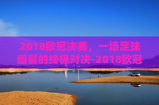 2018欧冠决赛，一场足球盛宴的终极对决-2018欧冠决赛场地
