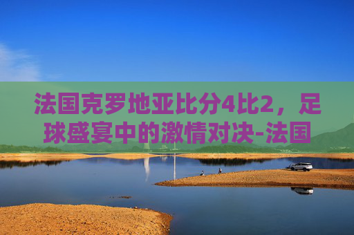 法国克罗地亚比分4比2，足球盛宴中的激情对决-法国克罗地亚比分4比2视频