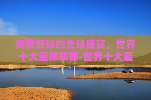 探索篮球的全球盛宴，世界十大篮球联赛-世界十大篮球联赛排名