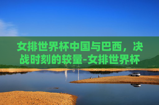 女排世界杯中国与巴西，决战时刻的较量-女排世界杯中国巴西