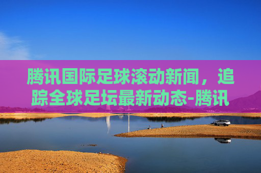 腾讯国际足球滚动新闻，追踪全球足坛最新动态-腾讯国际足球滚动新闻在哪看