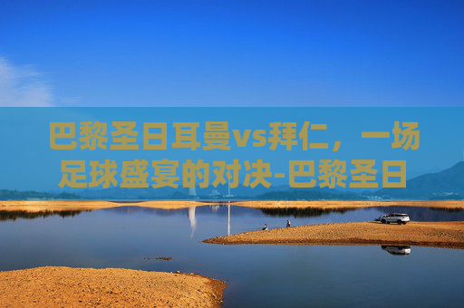 巴黎圣日耳曼vs拜仁，一场足球盛宴的对决-巴黎圣日耳曼vs拜仁慕尼黑