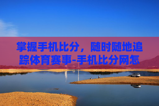 掌握手机比分，随时随地追踪体育赛事-手机比分网怎么用