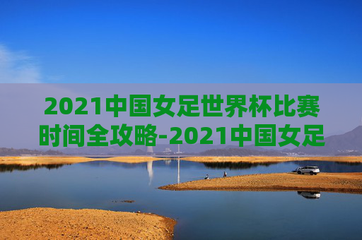 2021中国女足世界杯比赛时间全攻略-2021中国女足世界杯比赛时间表