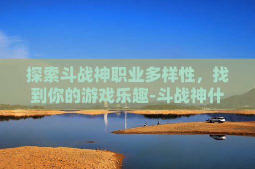 探索斗战神职业多样性，找到你的游戏乐趣-斗战神什么职业好玩一点