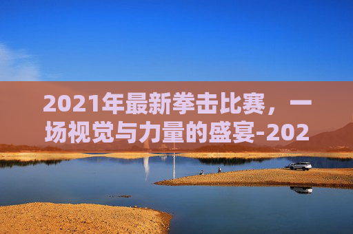 2021年最新拳击比赛，一场视觉与力量的盛宴-2021年最新拳击比赛回放