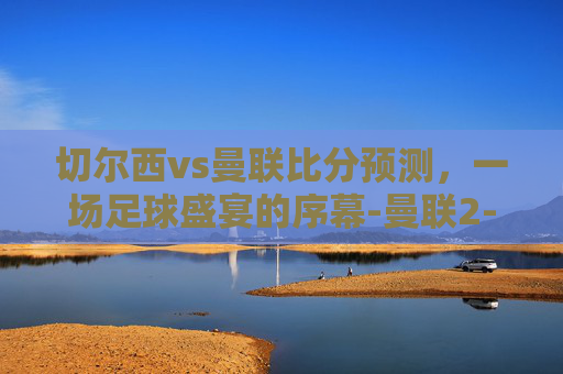 切尔西vs曼联比分预测，一场足球盛宴的序幕-曼联2-1险胜切尔西