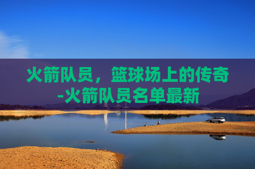 火箭队员，篮球场上的传奇-火箭队员名单最新