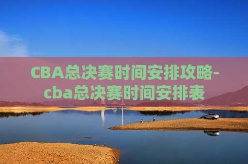 CBA总决赛时间安排攻略-cba总决赛时间安排表