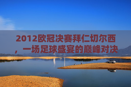2012欧冠决赛拜仁切尔西，一场足球盛宴的巅峰对决-2012欧冠决赛拜仁切尔西是哪一场