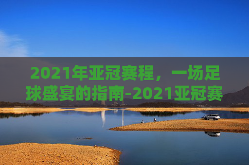 2021年亚冠赛程，一场足球盛宴的指南-2021亚冠赛程时间