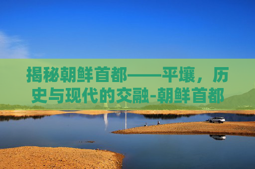 揭秘朝鲜首都——平壤，历史与现代的交融-朝鲜首都怎么读