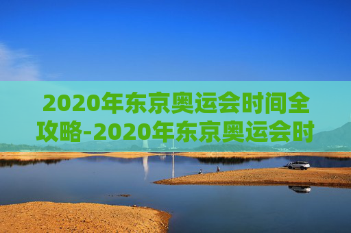 2020年东京奥运会时间全攻略-2020年东京奥运会时间是多少