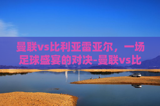 曼联vs比利亚雷亚尔，一场足球盛宴的对决-曼联vs比利亚雷亚尔在线观看