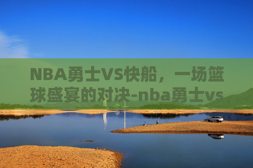 NBA勇士VS快船，一场篮球盛宴的对决-nba勇士vs快船回放
