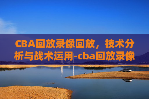 CBA回放录像回放，技术分析与战术运用-cba回放录像回放广东对山西昨晚2026年1月24日